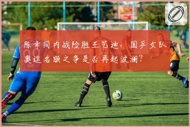 陈幸同内战险胜王艺迪，国乒女队奥运名额之争是否再起波澜？