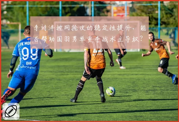 李诗沣控网抢攻的稳定性提升,能否帮助国羽男单重夺战术主导权?