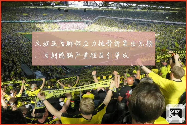 文班亚马脚部应力性骨折复出无期,马刺隐瞒严重程度引争议