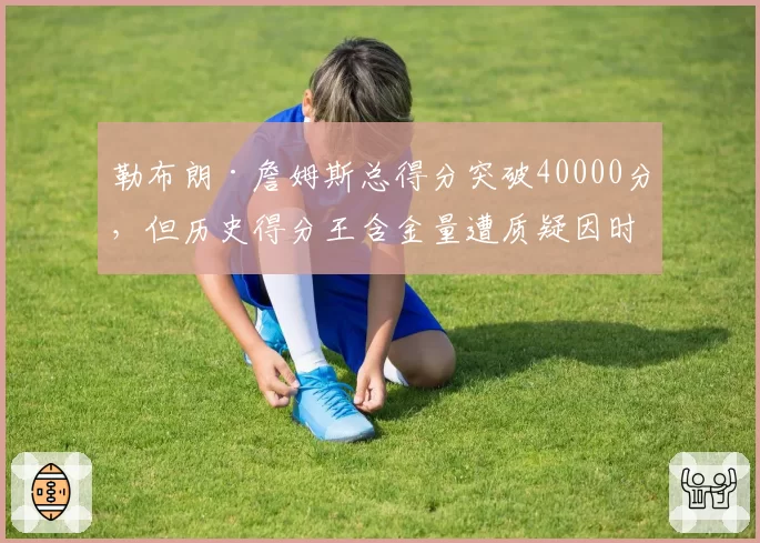 勒布朗·詹姆斯总得分突破40000分，但历史得分王含金量遭质疑因时代差异
