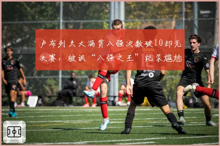 卢布列夫大满贯八强次数破10却无决赛，被讽“八强之王”纪录尴尬