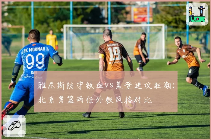 雅尼斯防守铁血vs莱登进攻狂潮：北京男篮两任外教风格对比