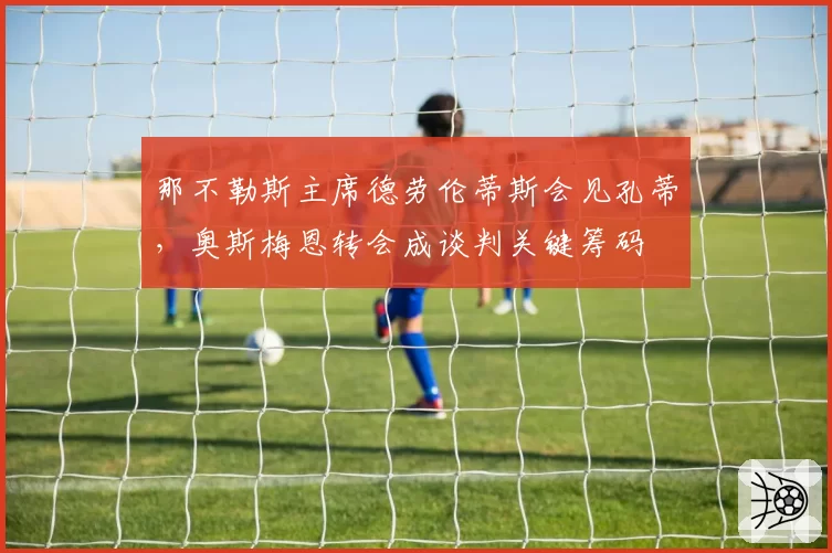 那不勒斯主席德劳伦蒂斯会见孔蒂,奥斯梅恩转会成谈判关键筹码