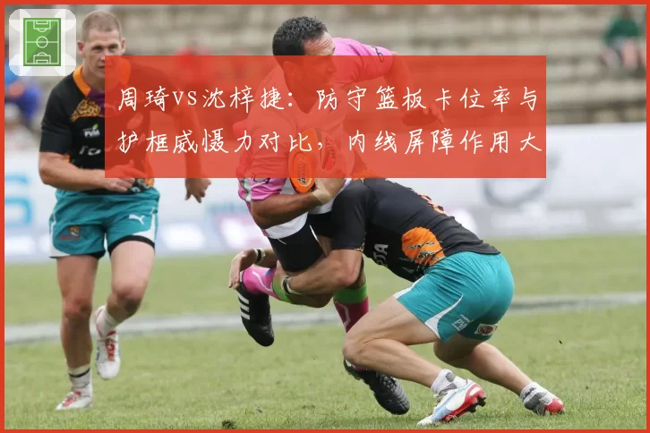 周琦vs沈梓捷:防守篮板卡位率与护框威慑力对比,内线屏障作用大比拼