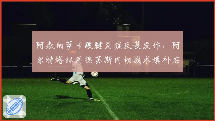 阿森纳萨卡跟腱炎症反复发作,阿尔特塔拟用热苏斯内切战术填补右路空缺直至国际比赛日