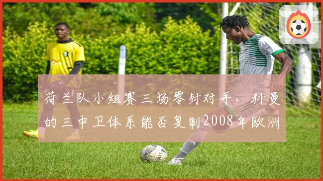 荷兰队小组赛三场零封对手,科曼的三中卫体系能否复制2008年欧洲杯神迹?