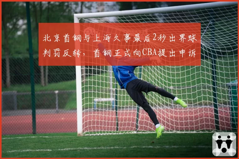 北京首钢与上海久事最后2秒出界球判罚反转，首钢正式向CBA提出申诉