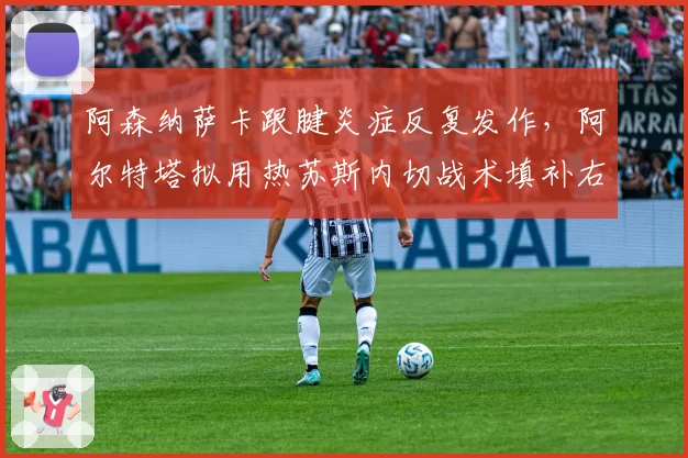 阿森纳萨卡跟腱炎症反复发作,阿尔特塔拟用热苏斯内切战术填补右路空缺直至国际比赛日