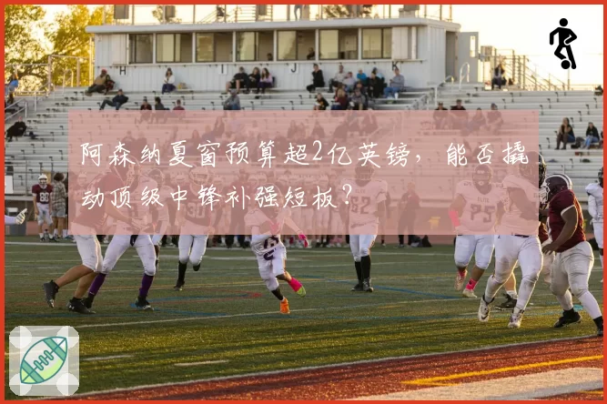 阿森纳夏窗预算超2亿英镑，能否撬动顶级中锋补强短板？