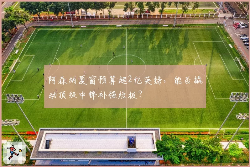 阿森纳夏窗预算超2亿英镑，能否撬动顶级中锋补强短板？