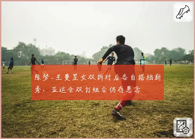 陈梦_王曼昱女双拆对后各自搭档新秀，亚运会双打组合仍存悬念