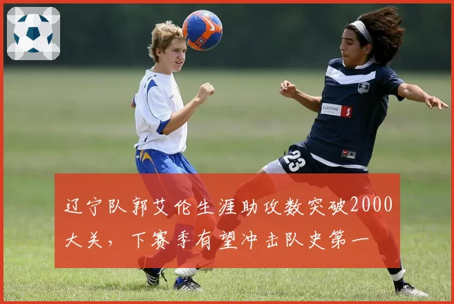 辽宁队郭艾伦生涯助攻数突破2000大关，下赛季有望冲击队史第一