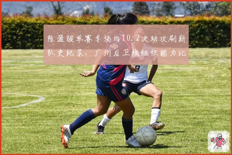 陈盈骏单赛季场均10.2次助攻刷新队史纪录,广州后卫线组织能力比肩纳什式打法_br_