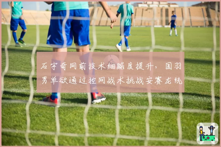 石宇奇网前技术细腻度提升，国羽男单欲通过控网战术挑战安赛龙统治力