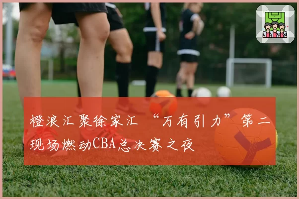 橙浪汇聚徐家汇 “万有引力”第二现场燃动CBA总决赛之夜