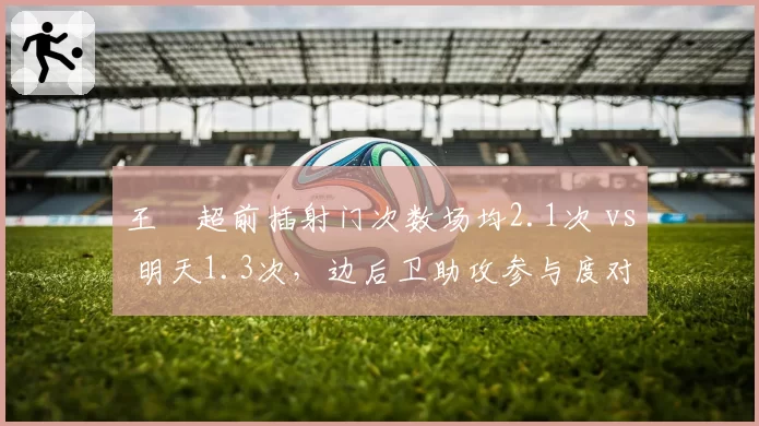 王燊超前插射门次数场均2.1次 vs 明天1.3次，边后卫助攻参与度对比悬殊
