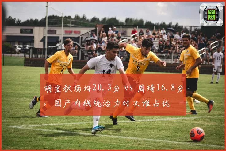 胡金秋场均20.3分 vs 周琦16.8分,国产内线统治力对决谁占优