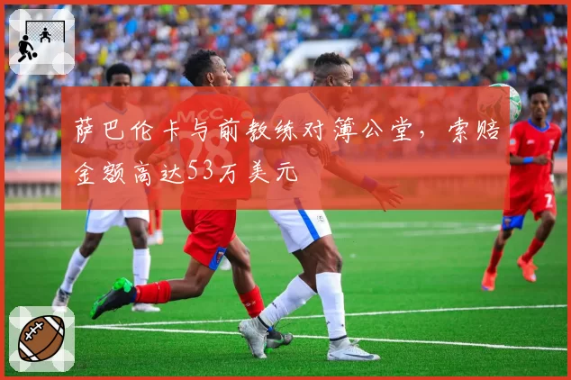 萨巴伦卡与前教练对簿公堂，索赔金额高达53万美元