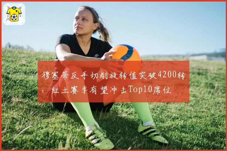 穆塞蒂反手切削旋转值突破4200转,红土赛季有望冲击Top10席位