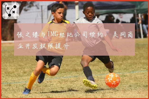 张之臻与IMG经纪公司续约，美网商业开发权限提升