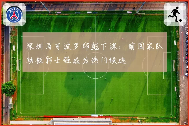 深圳马可波罗邱彪下课,前国家队助教郭士强成为热门候选