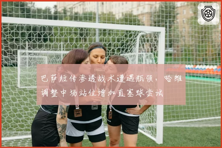 巴萨短传渗透战术遭遇瓶颈,哈维调整中场站位增加直塞球尝试