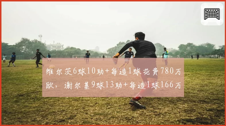 维尔茨6球10助+每造1球花费780万欧，谢尔基9球13助+每造1球166万