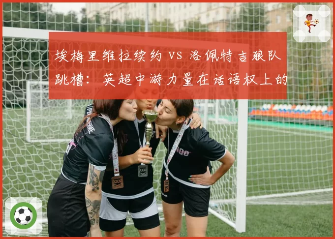 埃梅里维拉续约 vs 洛佩特吉狼队跳槽：英超中游力量在话语权上的此消彼长