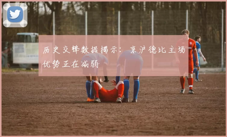 历史交锋数据揭示：京沪德比主场优势正在减弱
