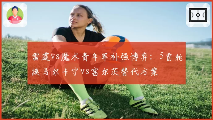 雷霆vs魔术青年军补强博弈：5首轮换马尔卡宁vs富尔茨替代方案