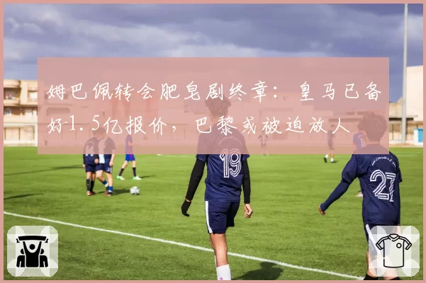 姆巴佩转会肥皂剧终章：皇马已备好1.5亿报价，巴黎或被迫放人