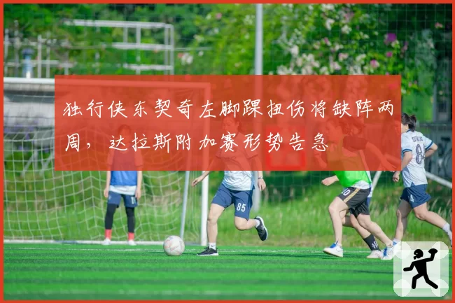独行侠东契奇左脚踝扭伤将缺阵两周，达拉斯附加赛形势告急
