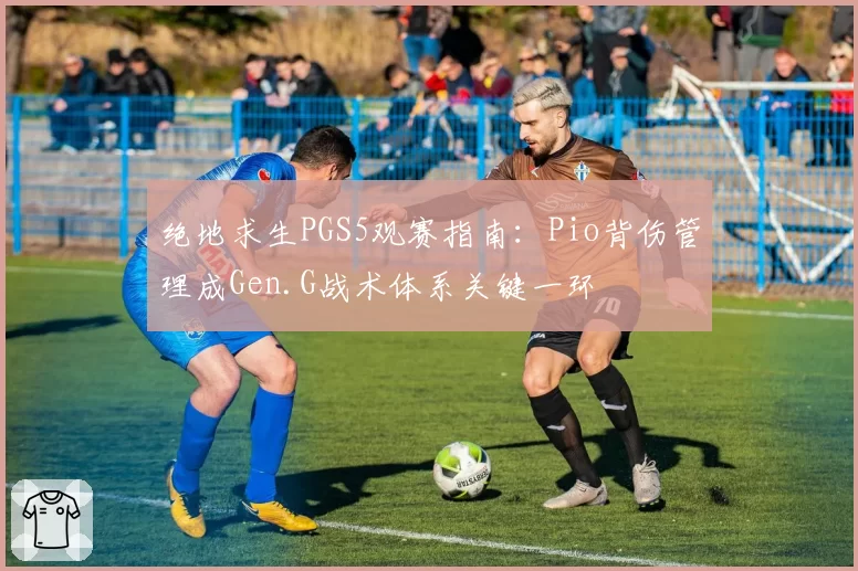 绝地求生PGS5观赛指南:Pio背伤管理成Gen.G战术体系关键一环