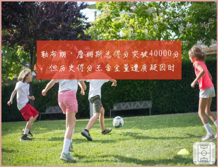 勒布朗·詹姆斯总得分突破40000分，但历史得分王含金量遭质疑因时代差异
