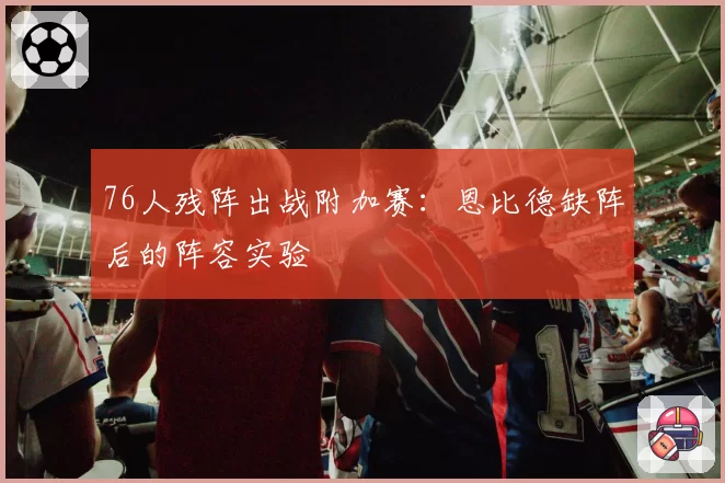 76人残阵出战附加赛：恩比德缺阵后的阵容实验
