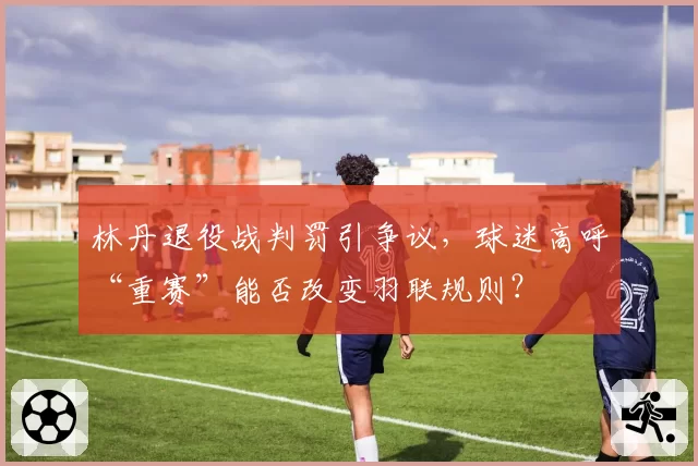 林丹退役战判罚引争议，球迷高呼“重赛”能否改变羽联规则？