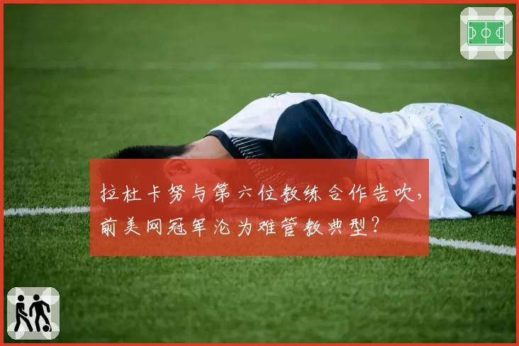 拉杜卡努与第六位教练合作告吹,前美网冠军沦为难管教典型?