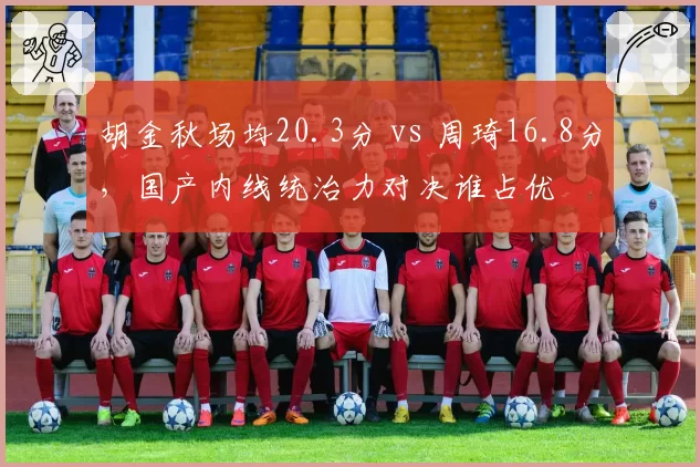 胡金秋场均20.3分 vs 周琦16.8分,国产内线统治力对决谁占优