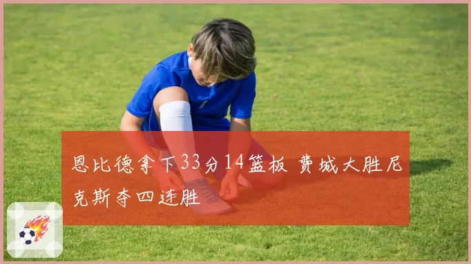 恩比德拿下33分14篮板 费城大胜尼克斯夺四连胜