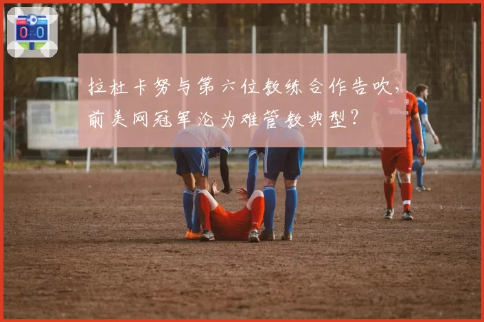拉杜卡努与第六位教练合作告吹,前美网冠军沦为难管教典型?