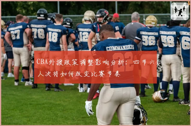 CBA外援政策调整影响分析：四节六人次将如何改变比赛节奏