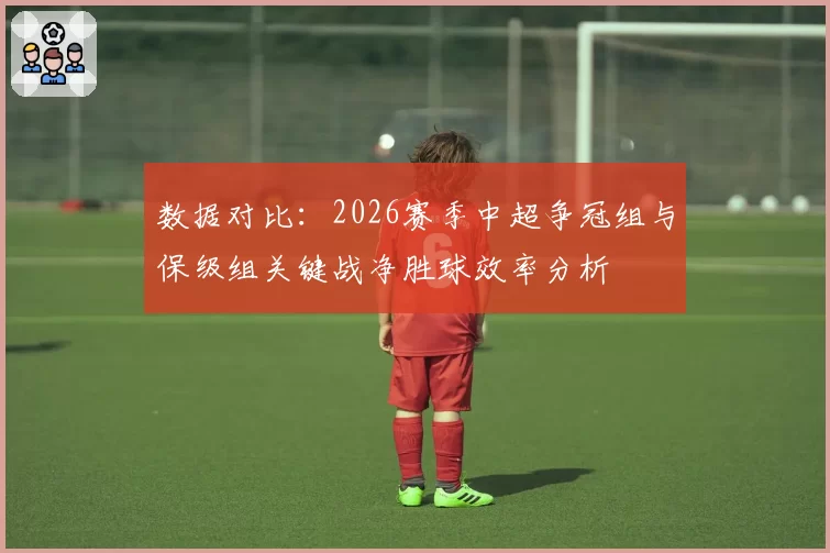 数据对比：2026赛季中超争冠组与保级组关键战净胜球效率分析