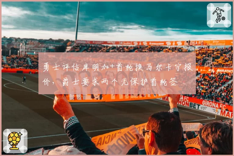 勇士评估库明加+首轮换马尔卡宁报价，爵士要求两个无保护首轮签