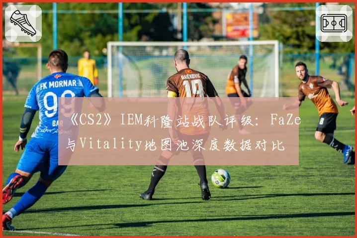 《CS2》IEM科隆站战队评级：FaZe与Vitality地图池深度数据对比