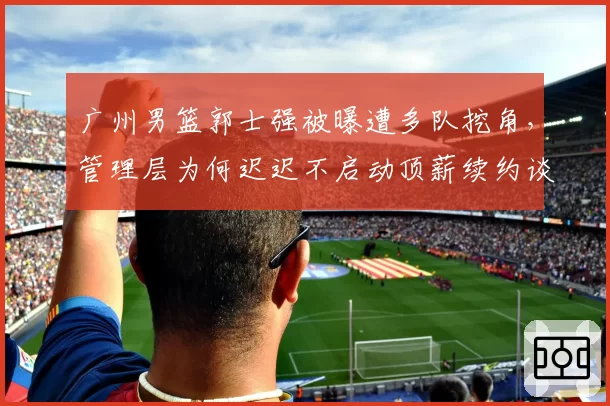 广州男篮郭士强被曝遭多队挖角，管理层为何迟迟不启动顶薪续约谈判？