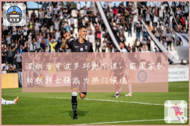 深圳马可波罗邱彪下课,前国家队助教郭士强成为热门候选