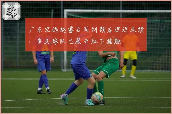 广东宏远赵睿合同到期后迟迟未续，多支球队已展开私下接触