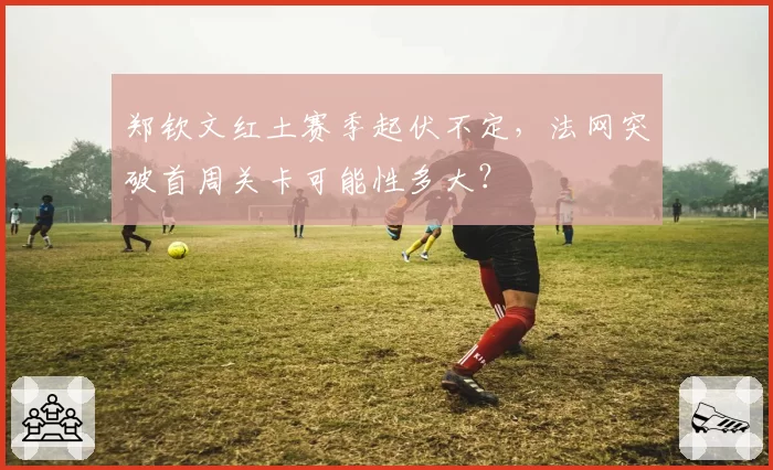 郑钦文红土赛季起伏不定,法网突破首周关卡可能性多大?