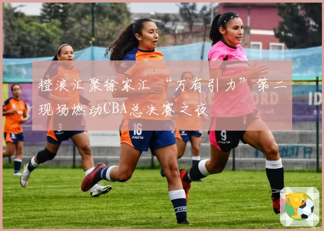 橙浪汇聚徐家汇 “万有引力”第二现场燃动CBA总决赛之夜
