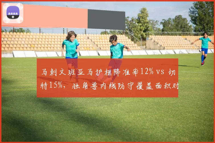 马刺文班亚马护框降准率12% vs 切特15%，独角兽内线防守覆盖面积对比